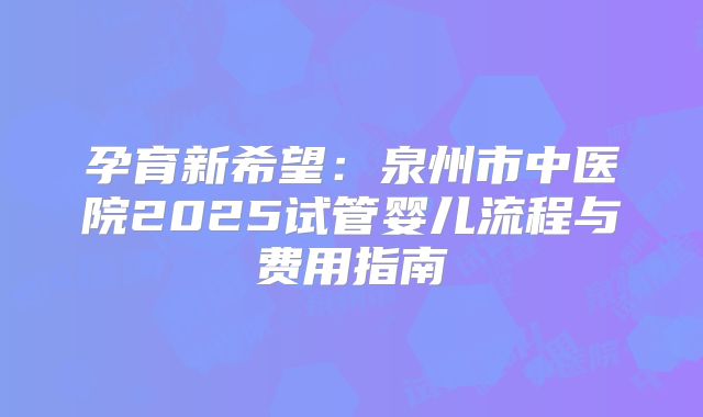 孕育新希望：泉州市中医院2025试管婴儿流程与费用指南