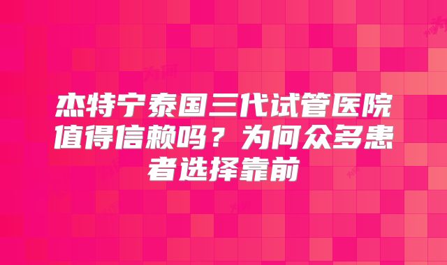 杰特宁泰国三代试管医院值得信赖吗？为何众多患者选择靠前