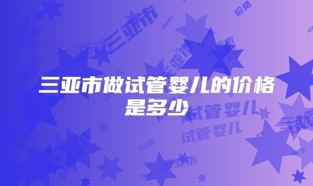 三亚市做试管婴儿的价格是多少