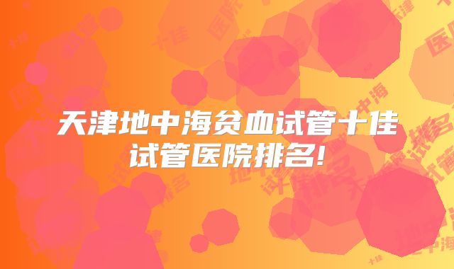 天津地中海贫血试管十佳试管医院排名!