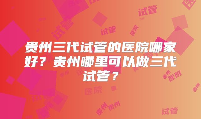 贵州三代试管的医院哪家好？贵州哪里可以做三代试管？