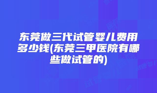 东莞做三代试管婴儿费用多少钱(东莞三甲医院有哪些做试管的)