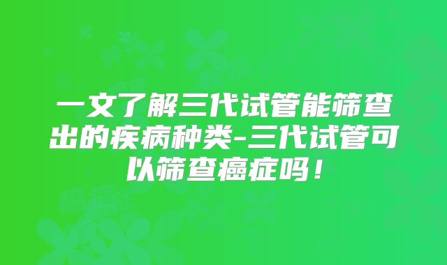 一文了解三代试管能筛查出的疾病种类-三代试管可以筛查癌症吗！