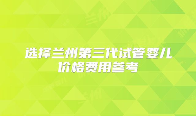 选择兰州第三代试管婴儿价格费用参考