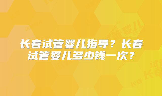 长春试管婴儿指导？长春试管婴儿多少钱一次？