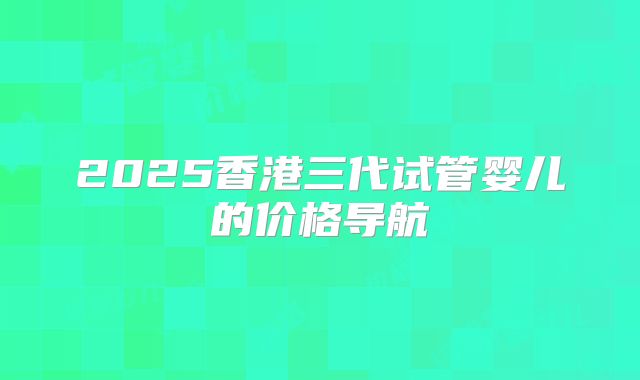 2025香港三代试管婴儿的价格导航