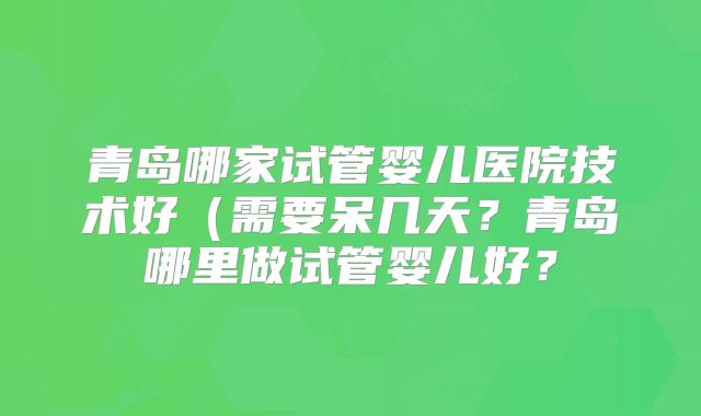 青岛哪家试管婴儿医院技术好（需要呆几天？青岛哪里做试管婴儿好？