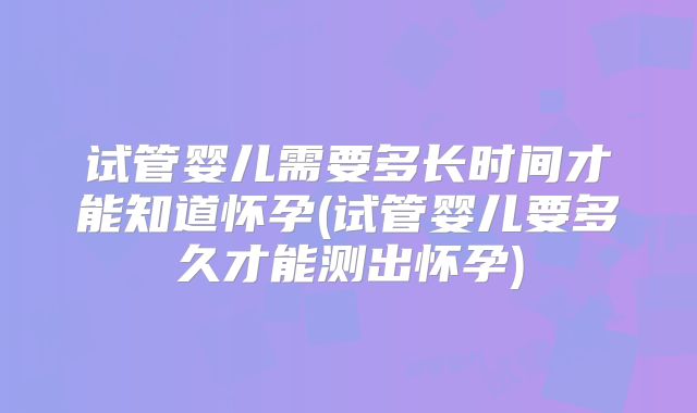 试管婴儿需要多长时间才能知道怀孕(试管婴儿要多久才能测出怀孕)