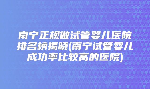 南宁正规做试管婴儿医院排名榜揭晓(南宁试管婴儿成功率比较高的医院)