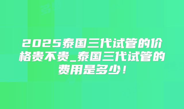 2025泰国三代试管的价格贵不贵_泰国三代试管的费用是多少!