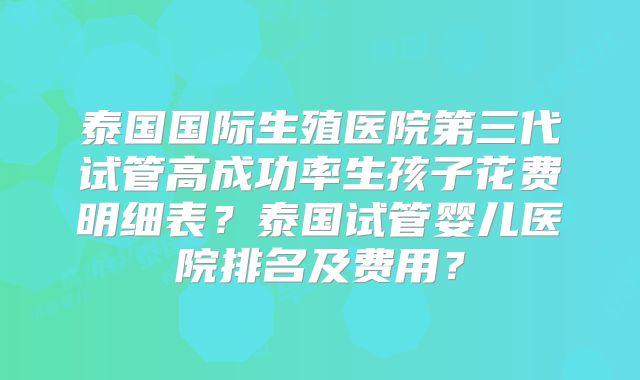 泰国国际生殖医院第三代试管高成功率生孩子花费明细表？泰国试管婴儿医院排名及费用？