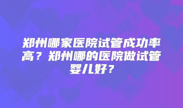 郑州哪家医院试管成功率高?郑州哪的医院做试管婴儿好?