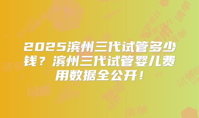 2025滨州三代试管多少钱？滨州三代试管婴儿费用数据全公开！