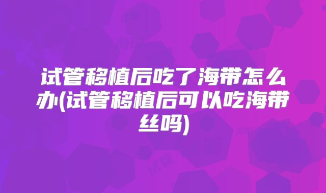 试管移植后吃了海带怎么办(试管移植后可以吃海带丝吗)