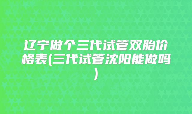 辽宁做个三代试管双胎价格表(三代试管沈阳能做吗)