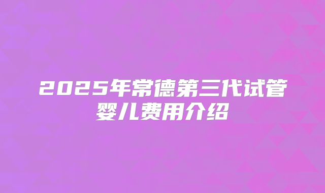 2025年常德第三代试管婴儿费用介绍