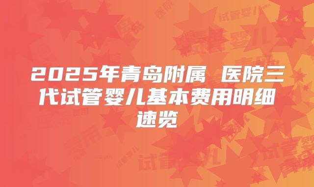2025年青岛附属 医院三代试管婴儿基本费用明细速览