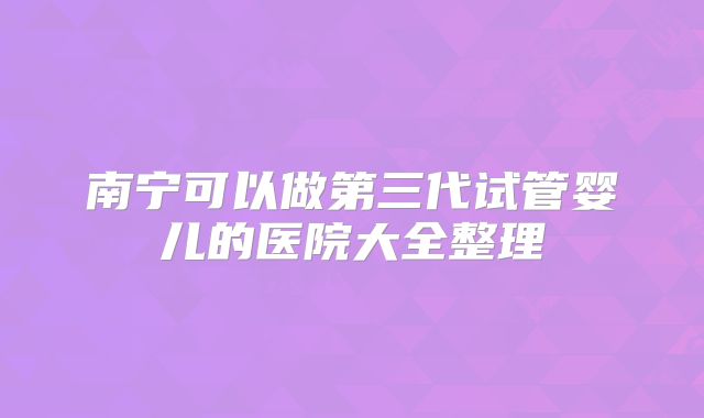 南宁可以做第三代试管婴儿的医院大全整理