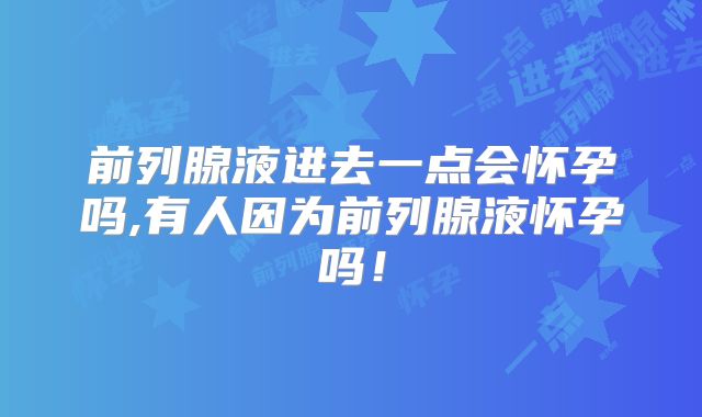 前列腺液进去一点会怀孕吗,有人因为前列腺液怀孕吗！