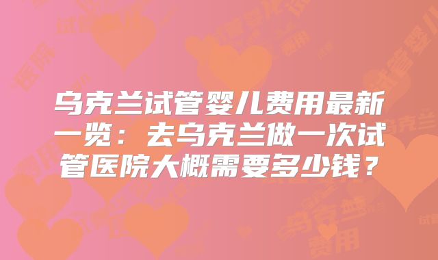 乌克兰试管婴儿费用最新一览：去乌克兰做一次试管医院大概需要多少钱？