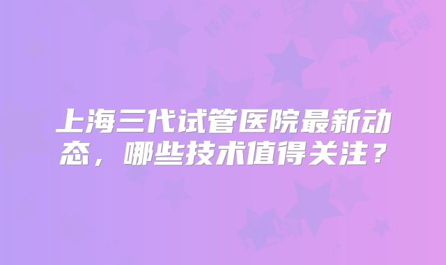 上海三代试管医院最新动态，哪些技术值得关注？