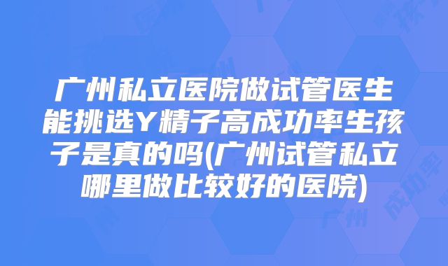 广州私立医院做试管医生能挑选Y精子高成功率生孩子是真的吗(广州试管私立哪里做比较好的医院)