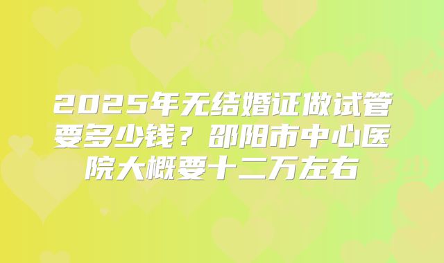 2025年无结婚证做试管要多少钱？邵阳市中心医院大概要十二万左右