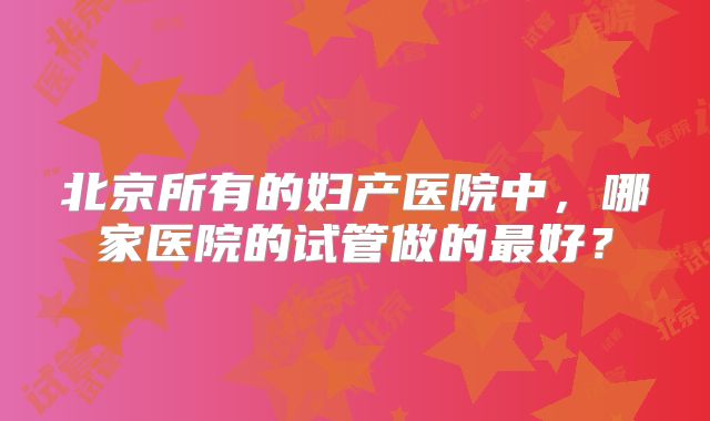 北京所有的妇产医院中,哪家医院的试管做的最好?