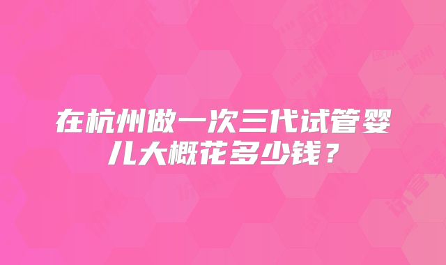 在杭州做一次三代试管婴儿大概花多少钱?