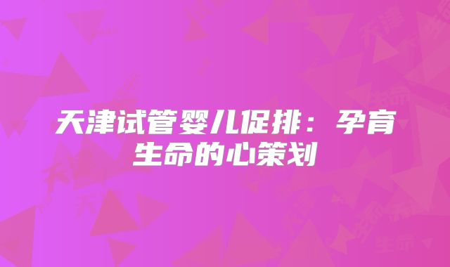 天津试管婴儿促排：孕育生命的心策划