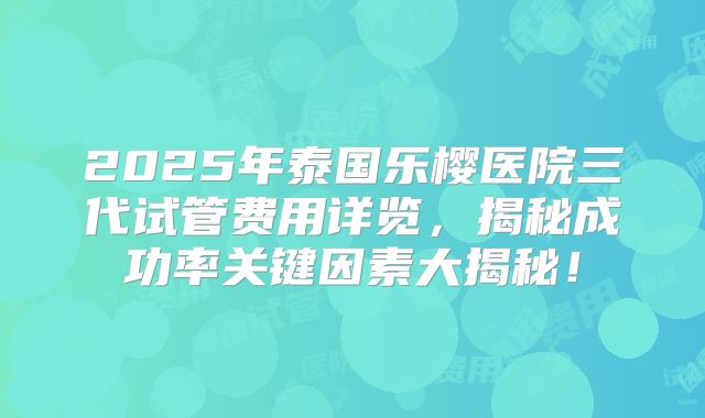 2025年泰国乐樱医院三代试管费用详览，揭秘成功率关键因素大揭秘！