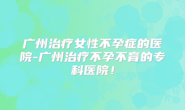 广州治疗女性不孕症的医院-广州治疗不孕不育的专科医院!