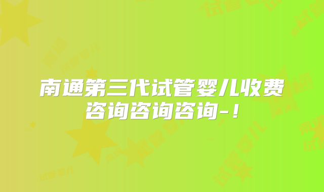 南通第三代试管婴儿收费咨询咨询咨询-!