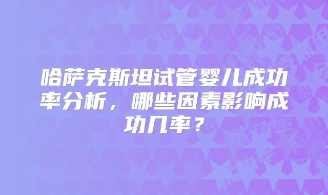哈萨克斯坦试管婴儿成功率分析，哪些因素影响成功几率？