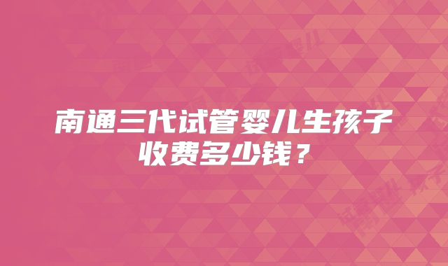 南通三代试管婴儿生孩子收费多少钱?