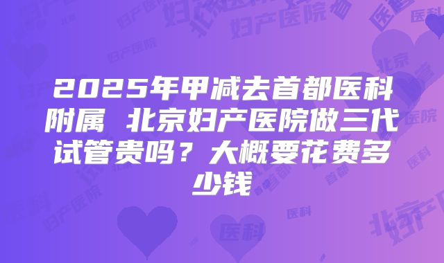 2025年甲减去首都医科附属 北京妇产医院做三代试管贵吗？大概要花费多少钱