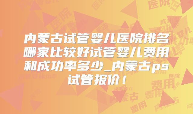 内蒙古试管婴儿医院排名哪家比较好试管婴儿费用和成功率多少_内蒙古ps试管报价!