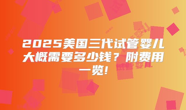 2025美国三代试管婴儿大概需要多少钱？附费用一览!
