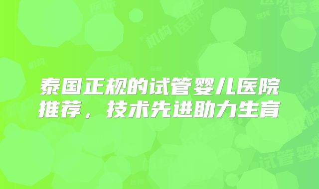 泰国正规的试管婴儿医院推荐，技术先进助力生育