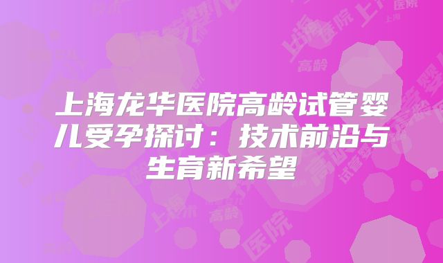 上海龙华医院高龄试管婴儿受孕探讨：技术前沿与生育新希望