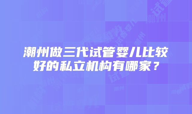 潮州做三代试管婴儿比较好的私立机构有哪家?