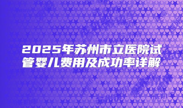2025年苏州市立医院试管婴儿费用及成功率详解