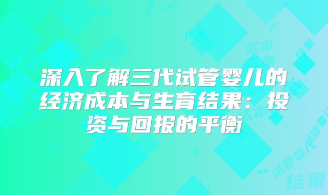 深入了解三代试管婴儿的经济成本与生育结果：投资与回报的平衡