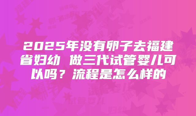 2025年没有卵子去福建省妇幼 做三代试管婴儿可以吗?流程是怎么样的