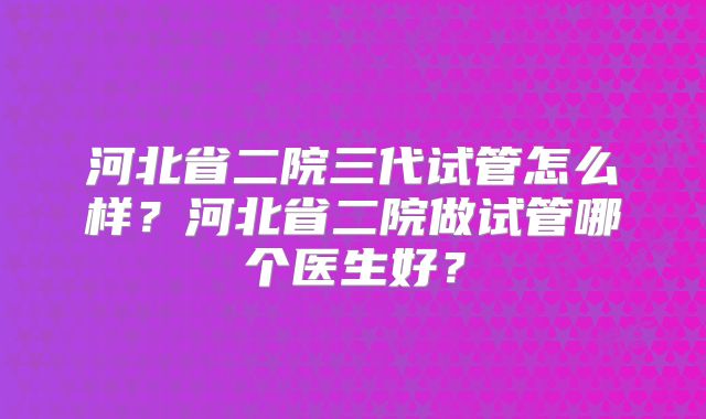 河北省二院三代试管怎么样？河北省二院做试管哪个医生好？