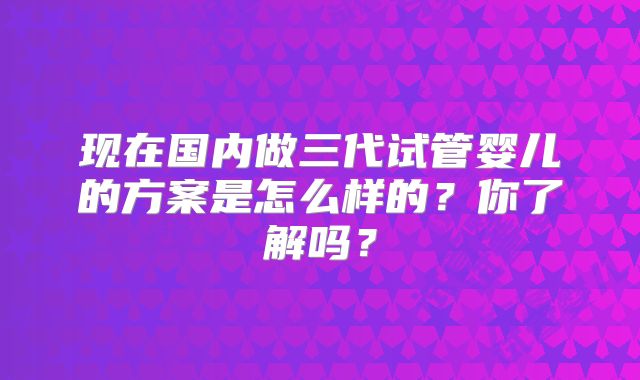 现在国内做三代试管婴儿的方案是怎么样的？你了解吗？