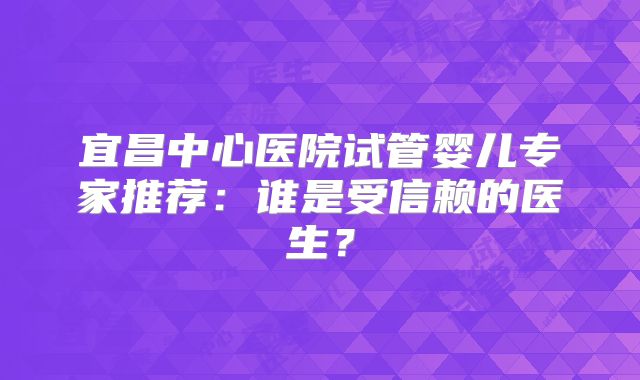 宜昌中心医院试管婴儿专家推荐：谁是受信赖的医生？