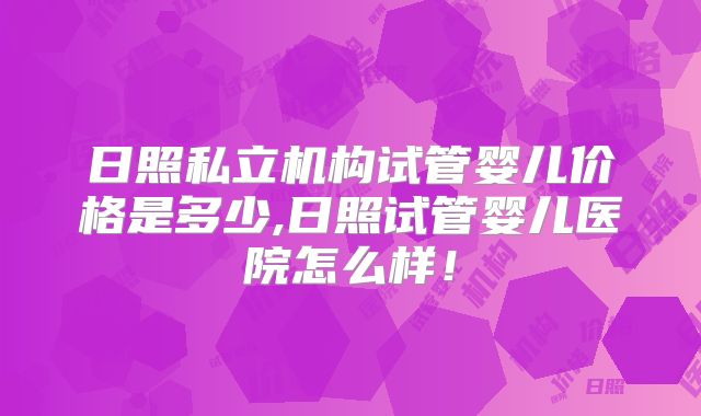 日照私立机构试管婴儿价格是多少,日照试管婴儿医院怎么样！