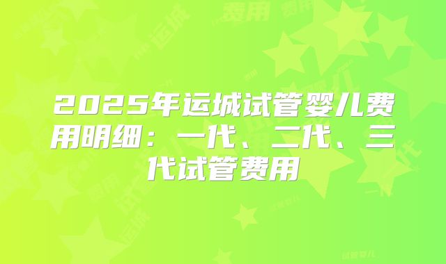 2025年运城试管婴儿费用明细:一代、二代、三代试管费用