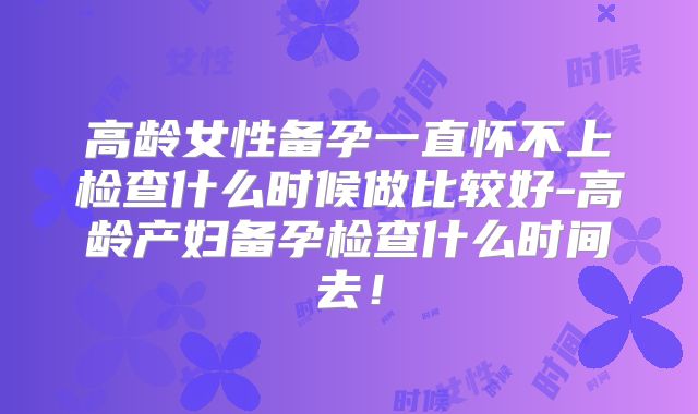 高龄女性备孕一直怀不上检查什么时候做比较好-高龄产妇备孕检查什么时间去!